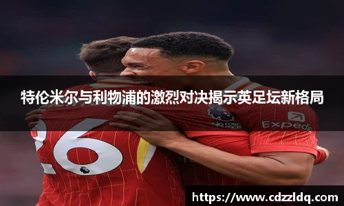 低调看球特伦米尔与利物浦的激烈对决揭示英足坛新格局